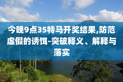 今晚9点35特马开奖结果,防范虚假的诱饵-突破释义、解释与落实