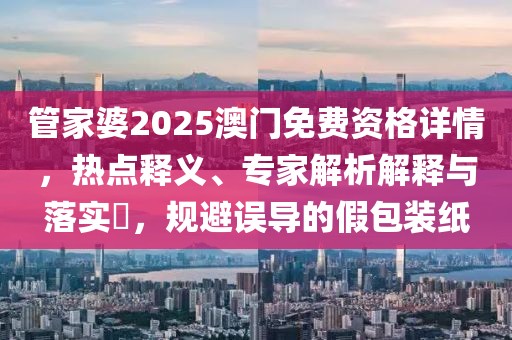 管家婆2025澳门免费资格详情，热点释义、专家解析解释与落实​，规避误导的假包装纸