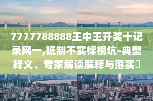 7777788888王中王开奖十记录网一,抵制不实标榜坑-典型释义、专家解读解释与落实​