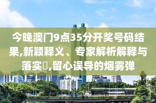 今晚澳门9点35分开奖号码结果,新颖释义、专家解析解释与落实​,留心误导的烟雾弹