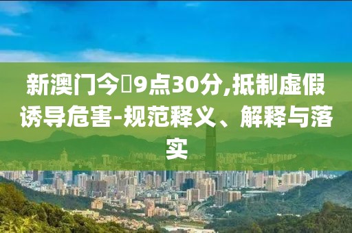 新澳门今睌9点30分,抵制虚假诱导危害-规范释义、解释与落实