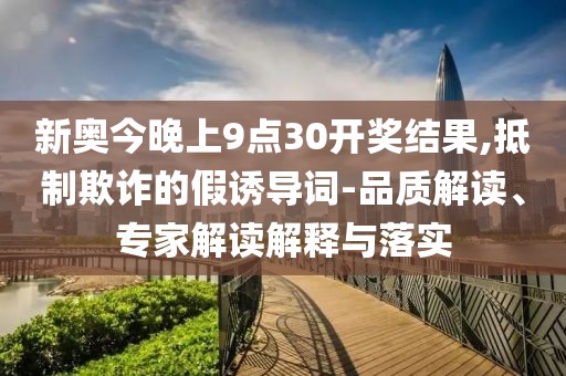 新奥今晚上9点30开奖结果,抵制欺诈的假诱导词-品质解读、专家解读解释与落实