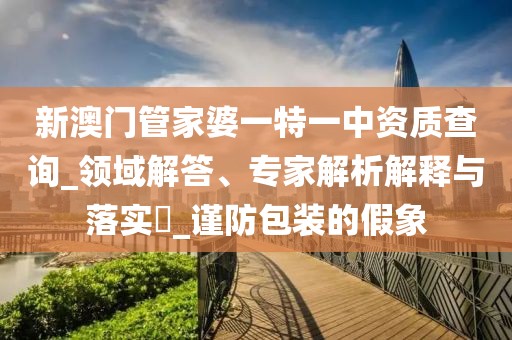 新澳门管家婆一特一中资质查询_领域解答、专家解析解释与落实​_谨防包装的假象