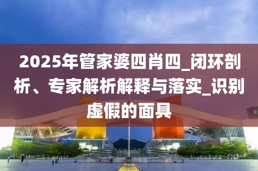 2025年管家婆四肖四_闭环剖析、专家解析解释与落实_识别虚假的面具