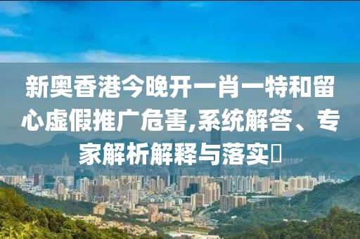 新奥香港今晚开一肖一特和留心虚假推广危害,系统解答、专家解析解释与落实​
