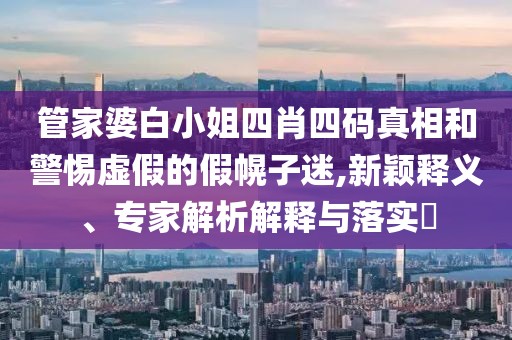 管家婆白小姐四肖四码真相和警惕虚假的假幌子迷,新颖释义、专家解析解释与落实​