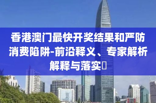 香港澳门最快开奖结果和严防消费陷阱-前沿释义、专家解析解释与落实​