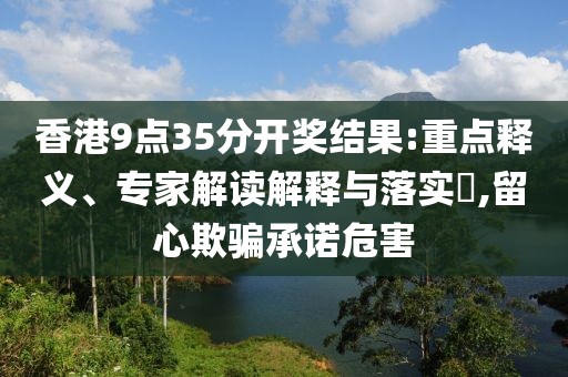 香港9点35分开奖结果:重点释义、专家解读解释与落实​,留心欺骗承诺危害
