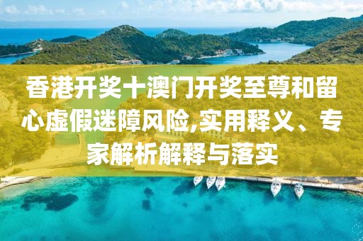 香港开奖十澳门开奖至尊和留心虚假迷障风险,实用释义、专家解析解释与落实