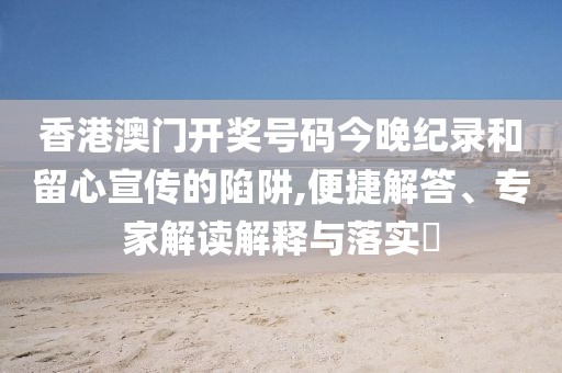 香港澳门开奖号码今晚纪录和留心宣传的陷阱,便捷解答、专家解读解释与落实​