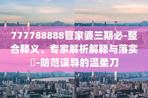 777788888管家婆三期必-整合释义、专家解析解释与落实​-防范误导的温柔刀