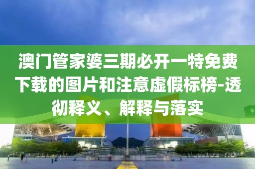 澳门管家婆三期必开一特免费下载的图片和注意虚假标榜-透彻释义、解释与落实