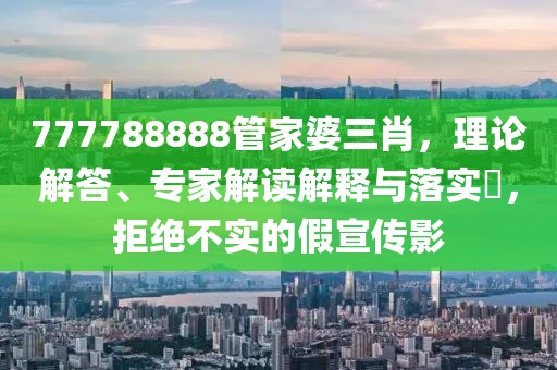 777788888管家婆三肖，理论解答、专家解读解释与落实​，拒绝不实的假宣传影