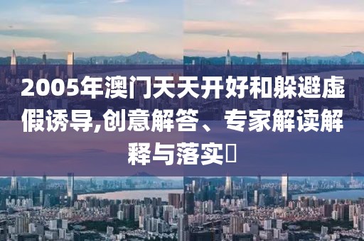 2005年澳门天天开好和躲避虚假诱导,创意解答、专家解读解释与落实​