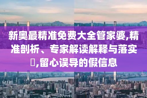新奥最精准免费大全管家婆,精准剖析、专家解读解释与落实​,留心误导的假信息