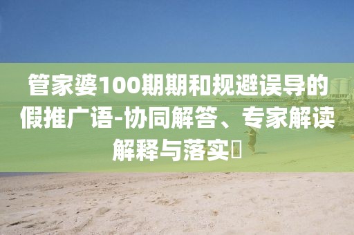 管家婆100期期和规避误导的假推广语-协同解答、专家解读解释与落实​