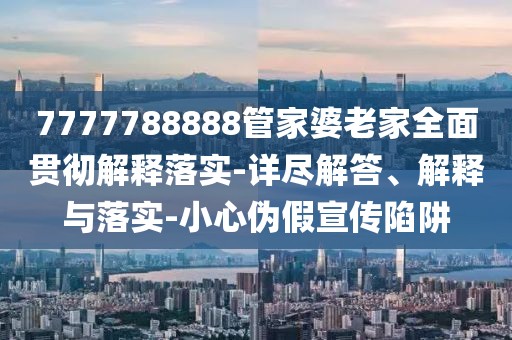 7777788888管家婆老家全面贯彻解释落实-详尽解答、解释与落实-小心伪假宣传陷阱