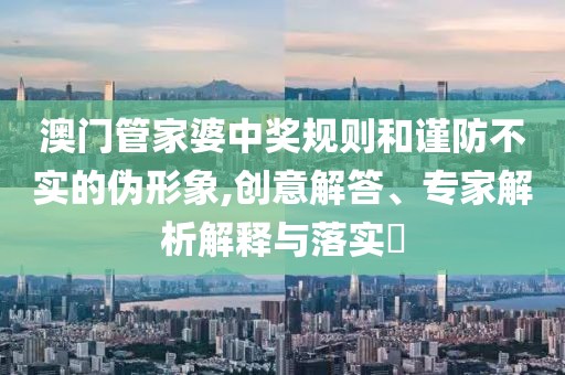 澳门管家婆中奖规则和谨防不实的伪形象,创意解答、专家解析解释与落实​