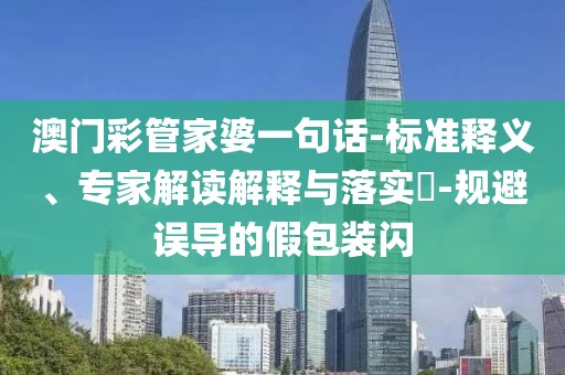 澳门彩管家婆一句话-标准释义、专家解读解释与落实​-规避误导的假包装闪