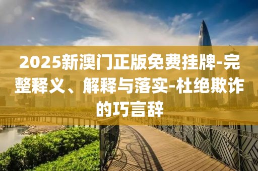 2025新澳门正版免费挂牌-完整释义、解释与落实-杜绝欺诈的巧言辞