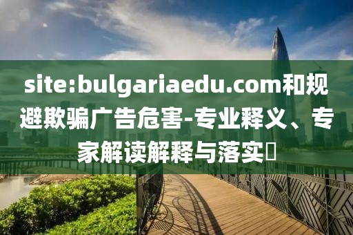 site:bulgariaedu.com和规避欺骗广告危害-专业释义、专家解读解释与落实​