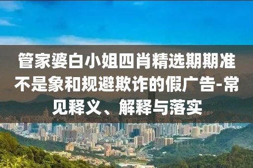 管家婆白小姐四肖精选期期准不是象和规避欺诈的假广告-常见释义、解释与落实