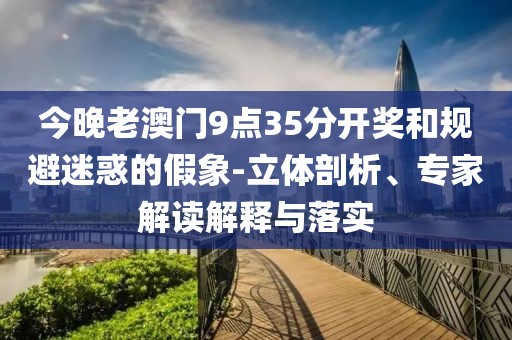 今晚老澳门9点35分开奖和规避迷惑的假象-立体剖析、专家解读解释与落实