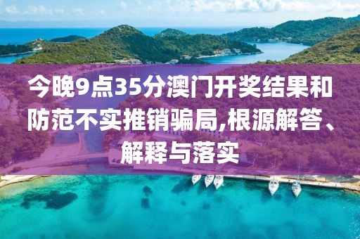 今晚9点35分澳门开奖结果和防范不实推销骗局,根源解答、解释与落实