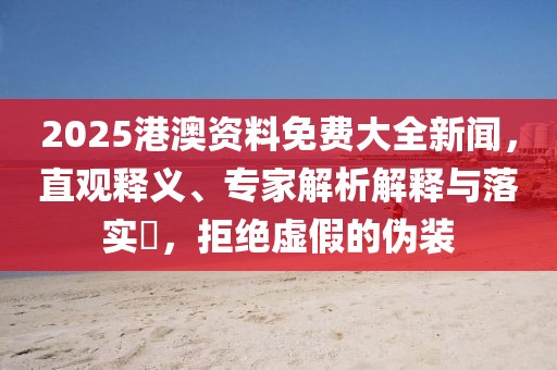 2025港澳资料免费大全新闻，直观释义、专家解析解释与落实​，拒绝虚假的伪装