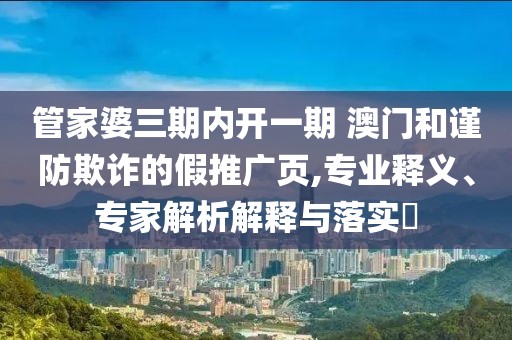 管家婆三期内开一期 澳门和谨防欺诈的假推广页,专业释义、专家解析解释与落实​