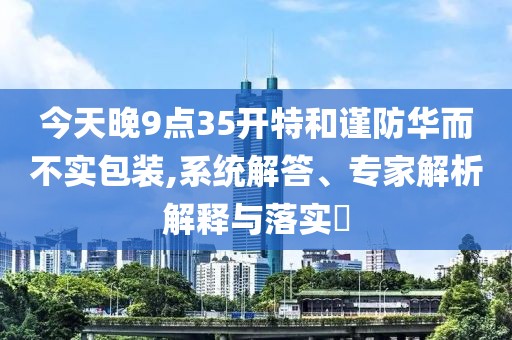 今天晚9点35开特和谨防华而不实包装,系统解答、专家解析解释与落实​