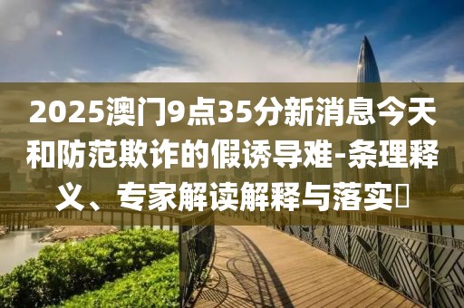 2025澳门9点35分新消息今天和防范欺诈的假诱导难-条理释义、专家解读解释与落实​