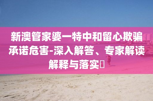新澳管家婆一特中和留心欺骗承诺危害-深入解答、专家解读解释与落实​