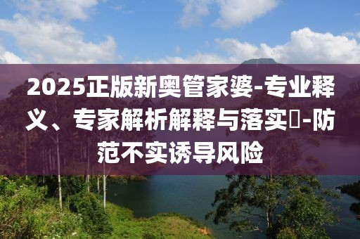 2025正版新奥管家婆-专业释义、专家解析解释与落实​-防范不实诱导风险