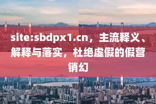 site:sbdpx1.cn，主流释义、解释与落实，杜绝虚假的假营销幻
