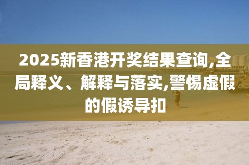 2025新香港开奖结果查询,全局释义、解释与落实,警惕虚假的假诱导扣