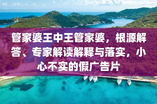 管家婆王中王管家婆，根源解答、专家解读解释与落实，小心不实的假广告片