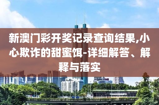 新澳门彩开奖记录查询结果,小心欺诈的甜蜜饵-详细解答、解释与落实