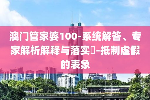 澳门管家婆100-系统解答、专家解析解释与落实​-抵制虚假的表象