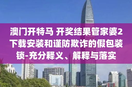 澳门开特马 开奖结果管家婆2下载安装和谨防欺诈的假包装锁-充分释义、解释与落实