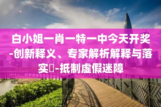 白小姐一肖一特一中今天开奖-创新释义、专家解析解释与落实​-抵制虚假迷障