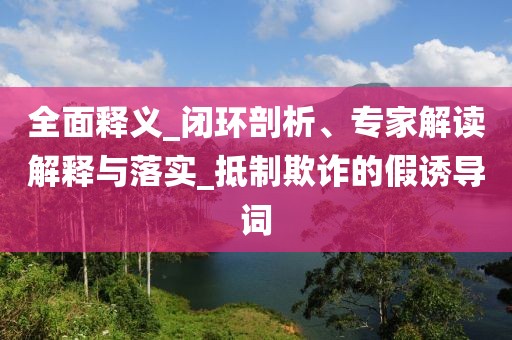 全面释义_闭环剖析、专家解读解释与落实_抵制欺诈的假诱导词