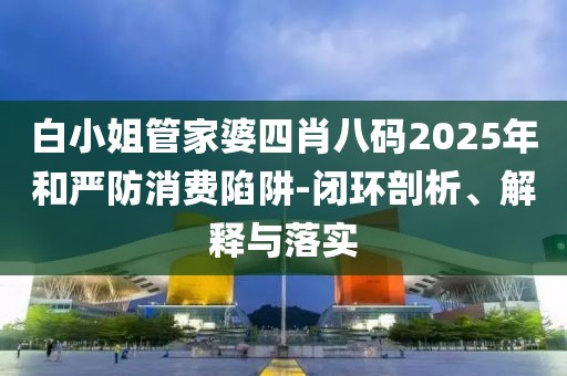 白小姐管家婆四肖八码2025年和严防消费陷阱-闭环剖析、解释与落实