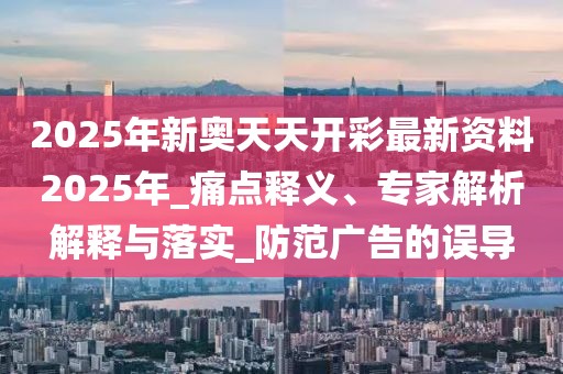 2025年新奥天天开彩最新资料2025年_痛点释义、专家解析解释与落实_防范广告的误导