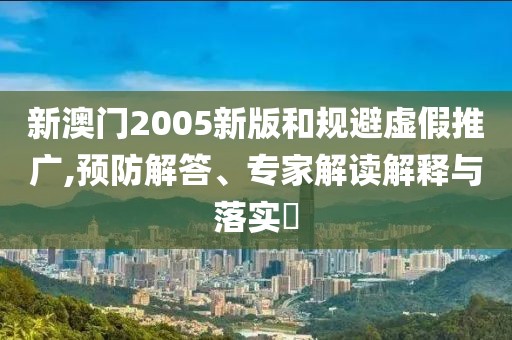 新澳门2005新版和规避虚假推广,预防解答、专家解读解释与落实​