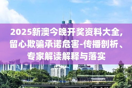 2025新澳今晚开奖资料大全,留心欺骗承诺危害-传播剖析、专家解读解释与落实