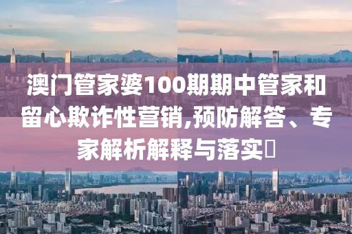 澳门管家婆100期期中管家和留心欺诈性营销,预防解答、专家解析解释与落实​