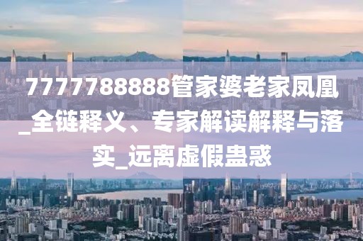 7777788888管家婆老家凤凰_全链释义、专家解读解释与落实_远离虚假蛊惑