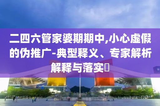 二四六管家婆期期中,小心虚假的伪推广-典型释义、专家解析解释与落实​