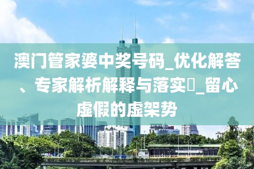 澳门管家婆中奖号码_优化解答、专家解析解释与落实​_留心虚假的虚架势